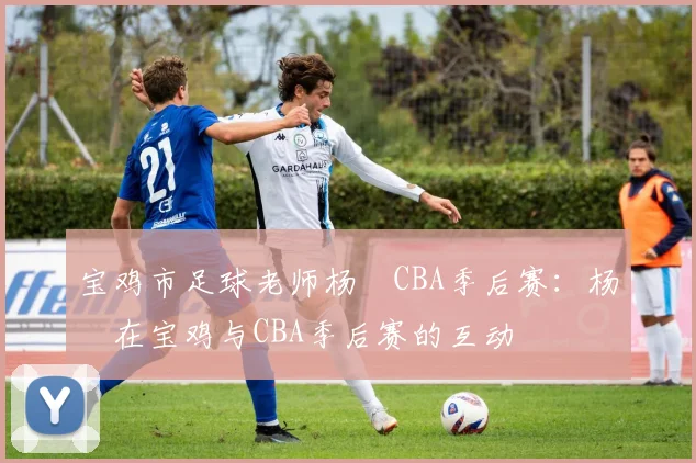 宝鸡市足球老师杨喆CBA季后赛：杨喆在宝鸡与CBA季后赛的互动