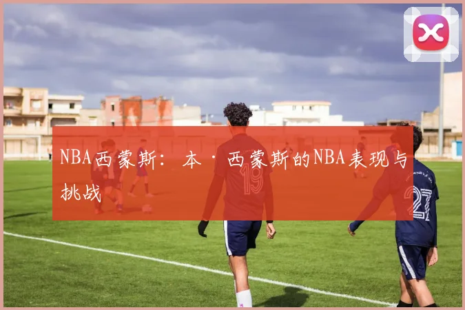 NBA西蒙斯：本·西蒙斯的NBA表现与挑战