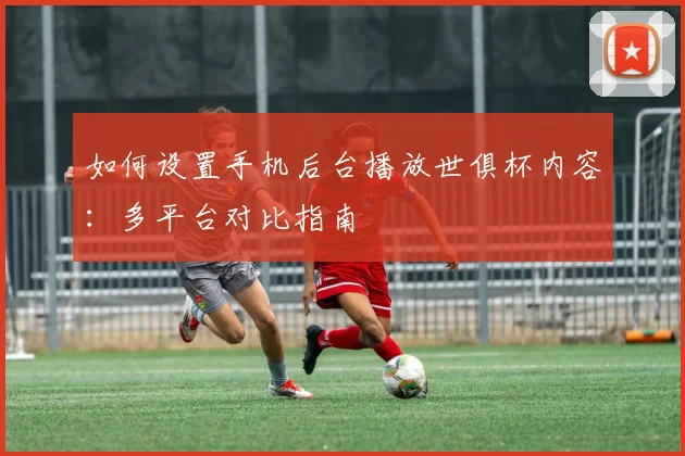 如何设置手机后台播放世俱杯内容：多平台对比指南