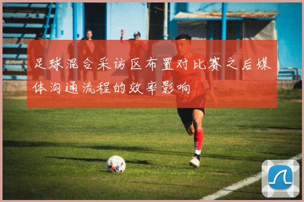 足球混合采访区布置对比赛之后媒体沟通流程的效率影响